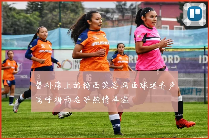 替补席上的梅西笑容满面球迷齐声高呼梅西名字热情洋溢