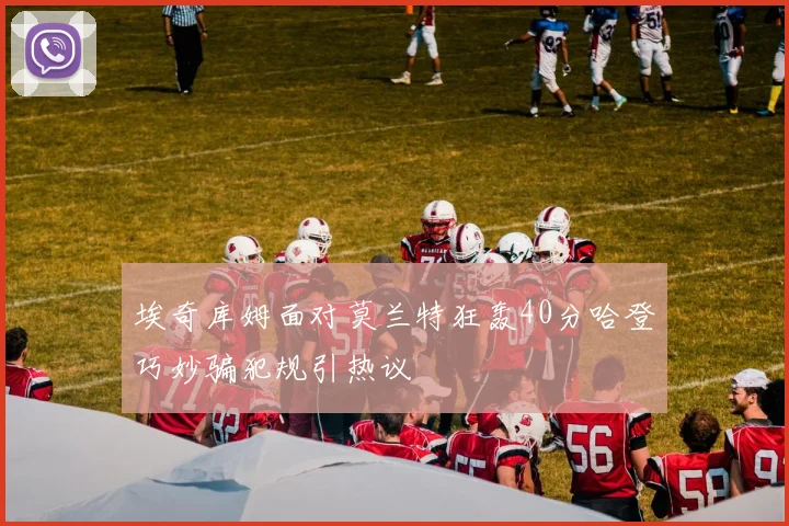 埃奇库姆面对莫兰特狂轰40分哈登巧妙骗犯规引热议