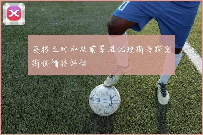 英格兰对加纳前景堪忧赖斯与斯彭斯伤情待评估