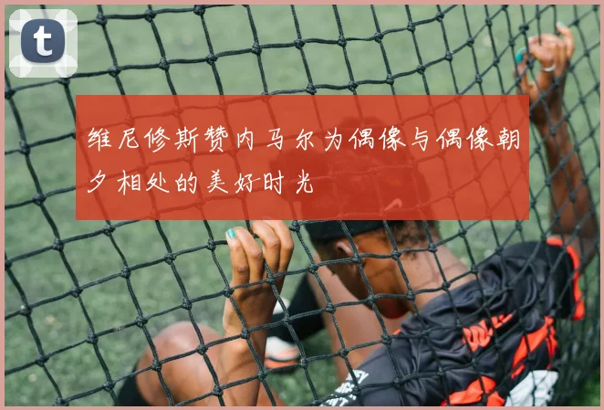 维尼修斯赞内马尔为偶像与偶像朝夕相处的美好时光