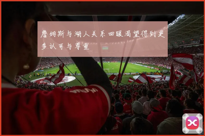 詹姆斯与湖人关系回暖渴望得到更多认可与尊重