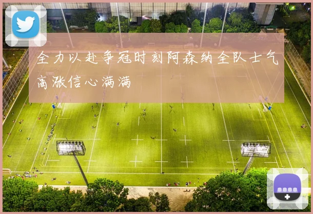 全力以赴争冠时刻阿森纳全队士气高涨信心满满