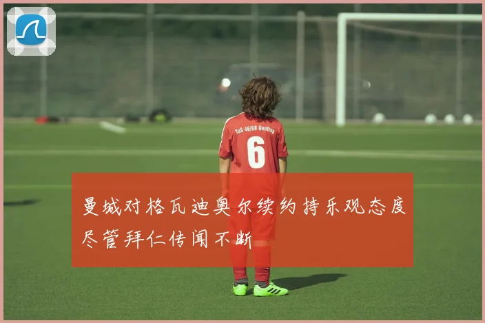 曼城对格瓦迪奥尔续约持乐观态度尽管拜仁传闻不断
