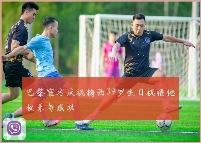 巴黎官方庆祝梅西39岁生日祝福他快乐与成功