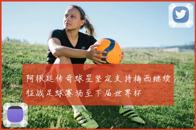 阿根廷传奇球星坚定支持梅西继续征战足球赛场至下届世界杯