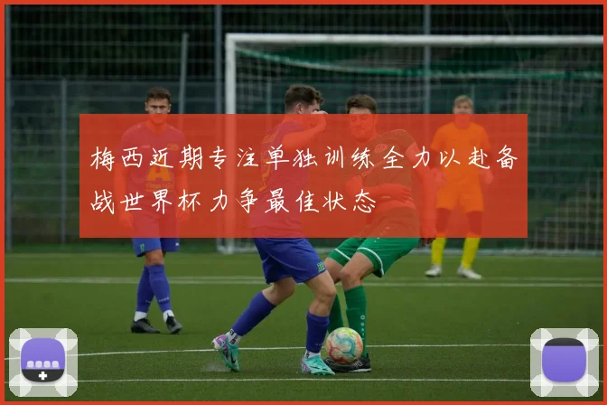 梅西近期专注单独训练全力以赴备战世界杯力争最佳状态