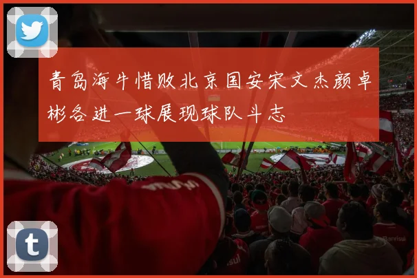 青岛海牛惜败北京国安宋文杰颜卓彬各进一球展现球队斗志