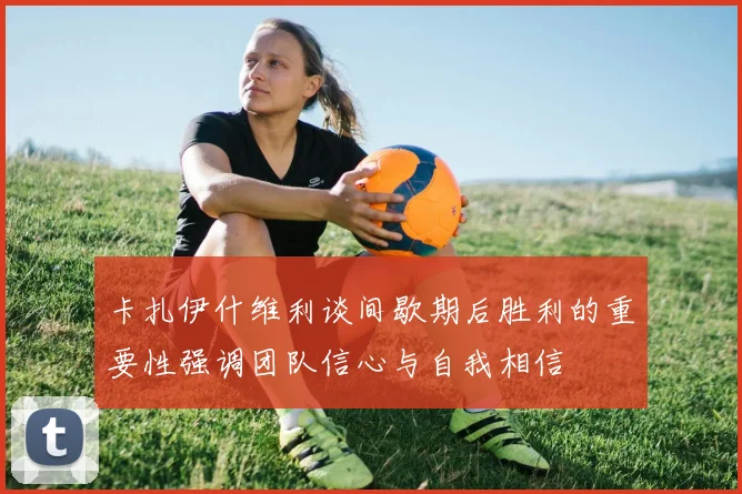 卡扎伊什维利谈间歇期后胜利的重要性强调团队信心与自我相信