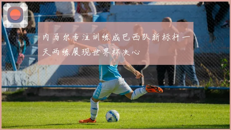 内马尔专注训练成巴西队新标杆一天两练展现世界杯决心