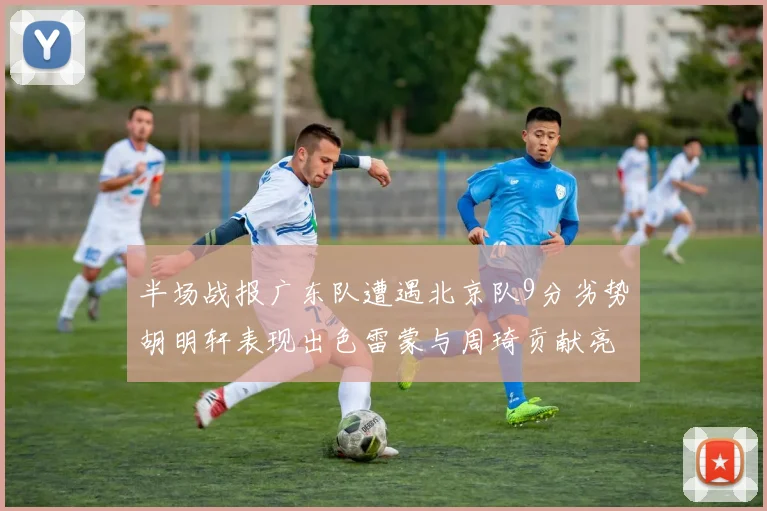 半场战报广东队遭遇北京队9分劣势胡明轩表现出色雷蒙与周琦贡献亮眼数据