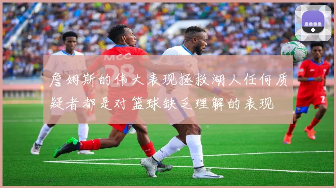 詹姆斯的伟大表现拯救湖人任何质疑者都是对篮球缺乏理解的表现
