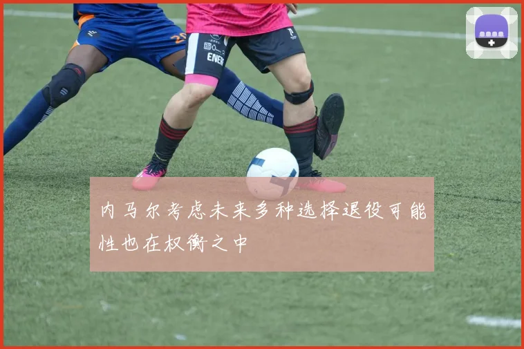 内马尔考虑未来多种选择退役可能性也在权衡之中
