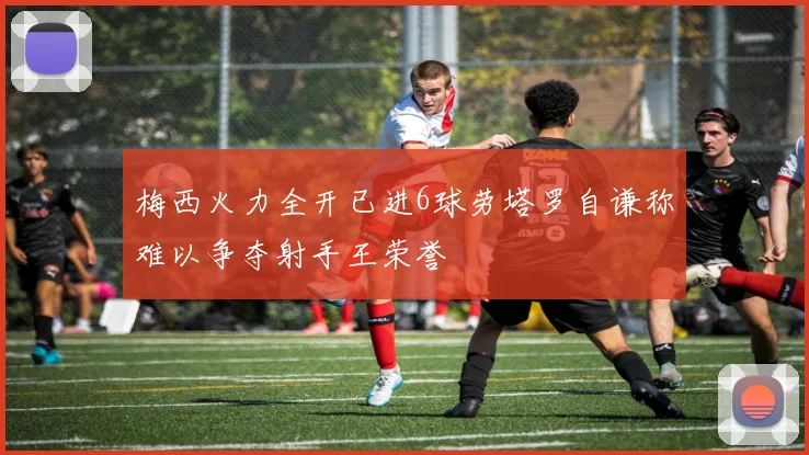 梅西火力全开已进6球劳塔罗自谦称难以争夺射手王荣誉